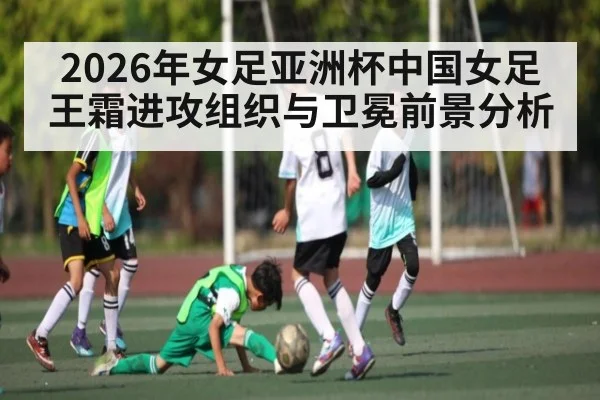 2026年女足亚洲杯中国女足王霜进攻组织与卫冕前景分析