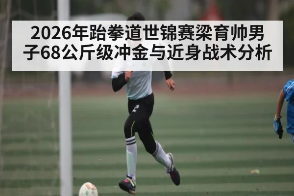 2026年跆拳道世锦赛梁育帅男子68公斤级冲金与近身战术分析