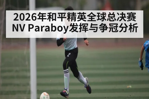 2026年和平精英全球总决赛NV Paraboy发挥与争冠分析