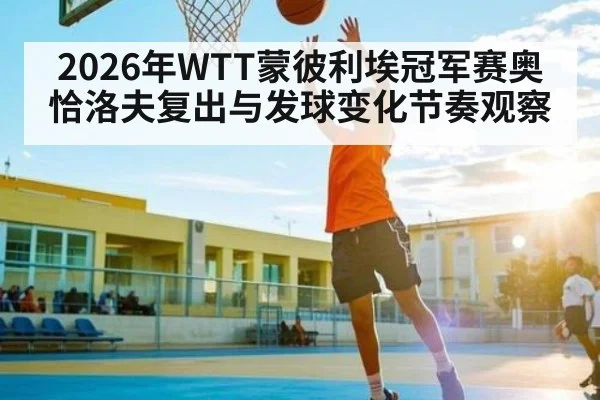 2026年WTT蒙彼利埃冠军赛奥恰洛夫复出与发球变化节奏观察